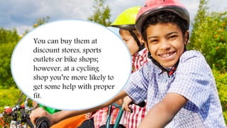 Always Wear a Helmet
You can buy them at
discount stores, sports
outlets or bike shops;
however, at a cycling
shop you’re more likely to
get some help with proper
fit.
 