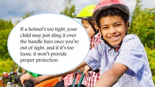 Always Wear a Helmet
If a helmet’s too tight, your
child may just sling it over
the handle bars once you’re
out of sight, and if it’s too
loose, it won’t provide
proper protection.
 
