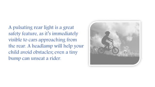 A pulsating rear light is a great
safety feature, as it’s immediately
visible to cars approaching from
the rear. A headlamp will help your
child avoid obstacles; even a tiny
bump can unseat a rider.
 