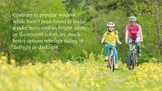 Contrary to popular wisdom,
white hasn’t been found to make
a rider more visible; bright, neon
or fluorescent colors are much
better options whether riding in
daylight or darkness.
 