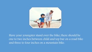 Have your youngster stand over the bike; there should be
one to two inches between child and top bar on a road bike
and three to four inches on a mountain bike.
 