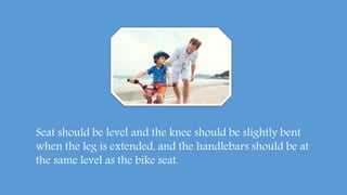 Seat should be level and the knee should be slightly bent
when the leg is extended, and the handlebars should be at
the same level as the bike seat.
 