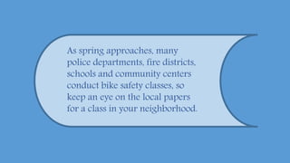 As spring approaches, many
police departments, fire districts,
schools and community centers
conduct bike safety classes, so
keep an eye on the local papers
for a class in your neighborhood.
 