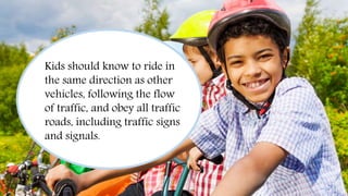 Always Wear a Helmet
Kids should know to ride in
the same direction as other
vehicles, following the flow
of traffic, and obey all traffic
roads, including traffic signs
and signals.
 