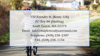150 Foundry St. (Route 106)
PO Box 88 (Mailing)
South Easton, MA 02375
Email: info@maplewoodyearround.com
Telephone: (508) 238-2387
FAX: (508) 238-1154
 