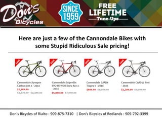 Don's Bicycles of Rialto : 909-875-7310 | Don's Bicycles of Redlands : 909-792-3399
Here are just a few of the Cannondale Bikes with
some Stupid Ridiculous Sale pricing!
 