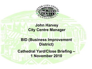 John Harvey
City Centre Manager
BID (Business Improvement
District)
Cathedral Yard/Close Briefing –
1 November 2010
 
