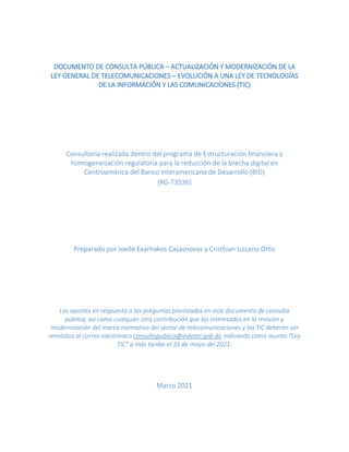 DOCUMENTO DE CONSULTA PÚBLICA – ACTUALIZACIÓN Y MODERNIZACIÓN DE LA
LEY GENERAL DE TELECOMUNICACIONES – EVOLUCIÓN A UNA LEY DE TECNOLOGÍAS
DE LA INFORMACIÓN Y LAS COMUNICACIONES (TIC)
Consultoría realizada dentro del programa de Estructuración financiera y
homogeneización regulatoria para la reducción de la brecha digital en
Centroamérica del Banco Interamericano de Desarrollo (BID)
(RG-T3536)
Preparado por Joelle Exarhakos Casasnovas y Cristhian Lizcano Ortiz
Los aportes en respuesta a las preguntas planteadas en este documento de consulta
pública, así como cualquier otra contribución que los interesados en la revisión y
modernización del marco normativo del sector de telecomunicaciones y las TIC deberán ser
remitidos al correo electrónico consultapublica@indotel.gob.do indicando como asunto “Ley
TIC” a más tardar el 31 de mayo del 2021.
Marzo 2021
 