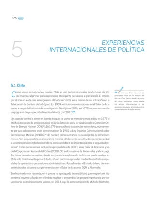 106
EXPERIENCIAS
INTERNACIONALES DE POLÍTICA
5
5.1. Chile
C
omo vimos en secciones previas, Chile es uno de los principales productores de litio
del mundo y el primer país en procesar litio a partir de salares a gran escala. El interés
por el litio en este país emerge en la década de 1960, en el marco de su utilización en la
fabricación de bombas de hidrógeno. En 1969 se iniciaron exploraciones en el Salar de Ata-
cama, a cargo del Instituto de Investigación Geológicas (IGG) y en 1970 se puso en marcha
un programa de prospección llevado adelante por CORFO105
.
Un aspecto central a tener en cuenta es que, tal como se mencionó más arriba, en 1976 el
litio fue declarado de interés nuclear en Chile (a través de la ley orgánica de la Comisión Chi-
lena de Energía Nuclear, CChEN). En 1979 se estableció su carácter estratégico, nuevamen-
te por sus aplicaciones en el sector nuclear. En 1982 la Ley Orgánica Constitucional sobre
Concesiones Mineras (Nº18.097) lo declaró como sustancia no susceptible de concesión
minera, “sin perjuicio de las concesiones minerasválidamente constituidas con anterioridad
a la correspondiente declaración de no concesibilidad o de importancia para la seguridad na-
cional”. Estas concesiones incluían las propiedades de CORFO en el Salar de Atacama y las
de la Corporación Nacional del Cobre (CODELCO) en los salares de Pedernales y Maricunga.
En vistas de esta normativa, desde entonces, la explotación de litio se puede realizar en
Chile solo directamente por el Estado, o bien por firmas privadas mediante contratos espe-
ciales de operación o concesiones administrativas. Actualmente, el Estado chileno tiene en
arriendo a dos titulares sus pertenencias en el Salar de Atacama: SQM y Albemarle.
En el contexto más reciente, en el que se ha apaciguado la sensibilidad que despierta el litio
en tanto insumo utilizado en el ámbito nuclear y, en cambio, ha ganado importancia por ser
un recurso económicamente valioso, en 2014, bajo la administración de Michelle Bachelet,
105
En el Anexo IV se resumen los
principales hitos en la historia del
litio en Chile, tanto desde el punto
de vista normativo como desde
los actores intervinientes en las
acciones vinculadas a la producción y
comercialización de dicho recurso.
 