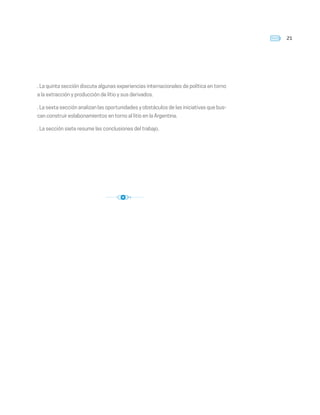 21
. La quinta sección discute algunas experiencias internacionales de política en torno
a la extracción y producción de litio y sus derivados.
. La sexta sección analizan las oportunidades y obstáculos de las iniciativas que bus-
can construir eslabonamientos en torno al litio en la Argentina.
. La sección siete resume las conclusiones del trabajo.
 