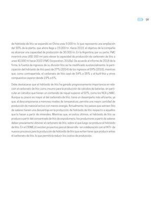 91
de hidróxido de litio se expandió en China unas 9.000 tn, lo que representa una ampliación
del 90% de la planta, que ahora llega a 19.000 tn. Hacia 2019, el objetivo de la compañía
es alcanzar una capacidad de producción de 30.000 tn. En la Argentina, por su parte, FMC
invertirá unos USD 300 mn para elevar la capacidad de producción de carbonato de litio a
unas 40.000 tn hacia 2022 (FMC Corporation, 2018a). De acuerdo al informe de 2018 de la
firma, la fuente de ingresos de su división litio se ha modificado sustancialmente: la parti-
cipación del hidróxido de litio pasó de 27% (2014) de los ingresos al 59% (2018), mientras
que, como contrapartida, el carbonato de litio cayó de 54% a 35% y el butil-litio y otros
compuestos cayeron desde 19% a 6%.
Debe destacarse que el hidróxido de litio ha ganado progresivamente importancia en rela-
ción al carbonato de litio como insumo para la producción de cátodos de baterías, en parti-
cular en cátodos que tienen un contenido de níquel superior al 50%, como los NCA y NMC.
Aunque su precio es mayor al del carbonato de litio, tiene un desempeño más eficiente, ya
que, al descomponerse a menores niveles de temperatura, permite una mayor cantidad de
producción de material activo con menos energía. Actualmente, los países que extraen litio
de salares tienen una desventaja en la producción de hidróxido de litio respecto a aquellos
que lo hacen a partir de minerales. Mientras que, en estos últimos, el hidróxido de litio se
produce a partir del concentrado de litio de espodumeno, los productores a partir de salares
deben previamente obtener el carbonato de litio, sobre el que luego se produce el hidróxido
de litio. En el CIDMEJU existen proyectos para el desarrollo –en colaboración con el INTI– de
nuevos procesos para la producción de hidróxido de litio que eviten tener que producir antes
el carbonato de litio, lo que permitiría reducir los costos de producción.
 