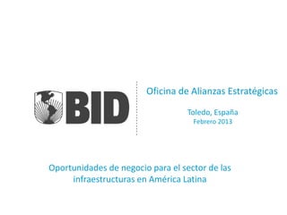 Oficina de Alianzas Estratégicas
                                   Toledo, España
                                    Febrero 2013




Oportunidades de negocio para el sector de las
     infraestructuras en América Latina
 
