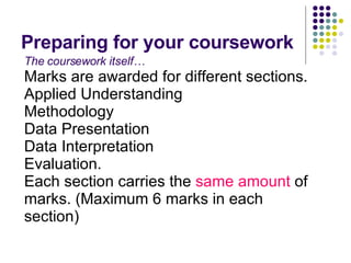 Preparing for your coursework The coursework itself… Marks are awarded for different sections. Applied Understanding Methodology Data Presentation Data Interpretation Evaluation. Each section carries the  same amount  of marks. (Maximum 6 marks in each section) 