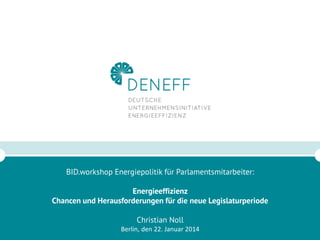 BID.workshop Energiepolitik für Parlamentsmitarbeiter:
Energieeffizienz
Chancen und Herausforderungen für die neue Legislaturperiode
Christian Noll
Berlin, den 22. Januar 2014

1

 