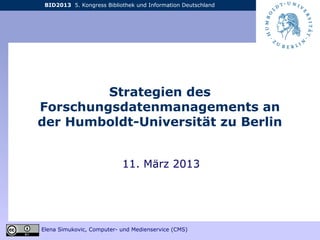 BID2013 5. Kongress Bibliothek und Information Deutschland
Elena Simukovic, Computer- und Medienservice (CMS)
Strategien des
Forschungsdatenmanagements an
der Humboldt-Universität zu Berlin
11. März 2013
 