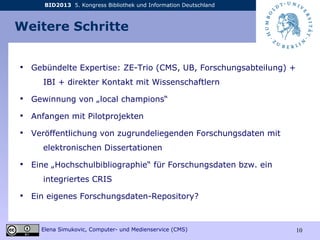 BID2013 5. Kongress Bibliothek und Information Deutschland
Elena Simukovic, Computer- und Medienservice (CMS) 10
Weitere Schritte
• Gebündelte Expertise: ZE-Trio (CMS, UB, Forschungsabteilung) +
IBI + direkter Kontakt mit Wissenschaftlern
• Gewinnung von „local champions“
• Anfangen mit Pilotprojekten
• Veröffentlichung von zugrundeliegenden Forschungsdaten mit
elektronischen Dissertationen
• Eine „Hochschulbibliographie“ für Forschungsdaten bzw. ein
integriertes CRIS
• Ein eigenes Forschungsdaten-Repository?
 