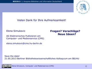 BID2013 5. Kongress Bibliothek und Information Deutschland
Elena Simukovic, Computer- und Medienservice (CMS) 12
Elena Simukovic
AG Elektronisches Publizieren am
Computer- und Medienservice (CMS)
elena.simukovic@cms.hu-berlin.de
Vielen Dank für Ihre Aufmerksamkeit!
Fragen? Vorschläge?
Neue Ideen?
Save the date!
21.05.2013 Berliner Bibliothekswissenschaftliches Kolloquium am IBI/HU
 