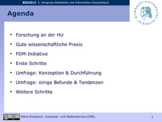 BID2013 5. Kongress Bibliothek und Information Deutschland
Elena Simukovic, Computer- und Medienservice (CMS) 2
Agenda
• Forschung an der HU
• Gute wissenschaftliche Praxis
• FDM-Initiative
• Erste Schritte
• Umfrage: Konzeption & Durchführung
• Umfrage: einige Befunde & Tendenzen
• Weitere Schritte
 