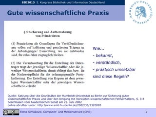 BID2013 5. Kongress Bibliothek und Information Deutschland
Elena Simukovic, Computer- und Medienservice (CMS) 4
Gute wissenschaftliche Praxis
Wie...
- bekannt,
- verständlich,
- praktisch umsetzbar
sind diese Regeln?
Quelle: Satzung über die Grundsätze der Humboldt-Universität zu Berlin zur Sicherung guter
wissenschaftlicher Praxis und über den Umgang mit Vorwürfen wissenschaftlichen Fehlverhaltens, S. 3-4
beschlossen vom Akademischen Senat am 25. Juni 2002
online abrufbar unter: http://www.amb.hu-berlin.de/2002/33/3320020
 