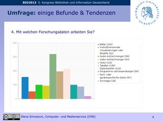BID2013 5. Kongress Bibliothek und Information Deutschland
Elena Simukovic, Computer- und Medienservice (CMS) 8
Umfrage: einige Befunde & Tendenzen
4. Mit welchen Forschungsdaten arbeiten Sie?
 