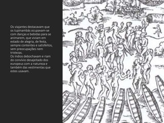 Os viajantes destacavam que
os tupinambás ocupavam-se
com danças e bebidas para se
animarem, que viviam em
estado de alegria, de festa,
sempre contentes e satisfeitos,
sem preocupações nem
tristezas.
Os índios debochavam e riam
do convívio desajeitado dos
europeus com a natureza e
também das vestimentas que
estes usavam.
 