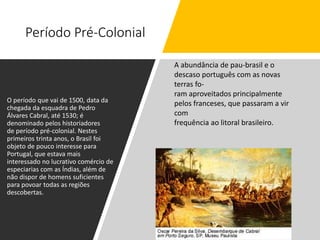 Período Pré-Colonial
O período que vai de 1500, data da
chegada da esquadra de Pedro
Álvares Cabral, até 1530; é
denominado pelos historiadores
de período pré-colonial. Nestes
primeiros trinta anos, o Brasil foi
objeto de pouco interesse para
Portugal, que estava mais
interessado no lucrativo comércio de
especiarias com as Índias, além de
não dispor de homens suficientes
para povoar todas as regiões
descobertas.
A abundância de pau-brasil e o
descaso português com as novas
terras fo-
ram aproveitados principalmente
pelos franceses, que passaram a vir
com
frequência ao litoral brasileiro.
 