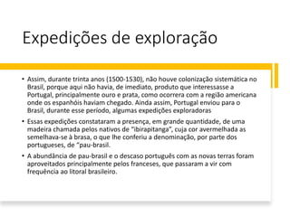 Expedições de exploração
• Assim, durante trinta anos (1500-1530), não houve colonização sistemática no
Brasil, porque aqui não havia, de imediato, produto que interessasse a
Portugal, principalmente ouro e prata, como ocorrera com a região americana
onde os espanhóis haviam chegado. Ainda assim, Portugal enviou para o
Brasil, durante esse período, algumas expedições exploradoras
• Essas expedições constataram a presença, em grande quantidade, de uma
madeira chamada pelos nativos de “ibirapitanga”, cuja cor avermelhada as
semelhava-se à brasa, o que lhe conferiu a denominação, por parte dos
portugueses, de “pau-brasil.
• A abundância de pau-brasil e o descaso português com as novas terras foram
aproveitados principalmente pelos franceses, que passaram a vir com
frequência ao litoral brasileiro.
 
