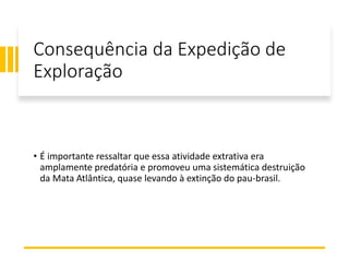 Consequência da Expedição de
Exploração
• É importante ressaltar que essa atividade extrativa era
amplamente predatória e promoveu uma sistemática destruição
da Mata Atlântica, quase levando à extinção do pau-brasil.
 
