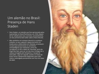 Um alemão no Brasil:
Presença de Hans
Staden
• Hans Staden, um alemão que fora aprisionado pelos
tupinambás no litoral fluminense, em 1554, depois
de ter voltado para casa, escreveu, provavelmente,
um dos primeiros best-seller sobre o Novo Mundo.
• Não satisfeitos em ameaçar devorá-lo a qualquer
instante, os seus captores, depois de terem-no
levado para a aldeia deles em Ubatuba, arrastavam-
no para que presenciasse as cerimônias
antropofágicas que realizavam. Certa vez,
carregaram-no até a aldeia de Tiquaripe, perto de
Angra dos Reis, para ver um dos seus inimigos ter a
cabeça esmagada pelo ibirapema, o tacape de
execuções. Logo em seguida, assistiu os restos do
bravo serem rapidamente deglutidos pela tribo
inteira, embriagada previamente com licor de raízes
de abatí.
 