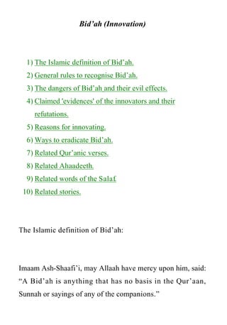 www.islamweb.net




                      Bid’ah (Innovation)



   1) The Islamic definition of Bid’ah.
   2) General rules to recognise Bid’ah.
   3) The dangers of Bid’ah and their evil effects.
   4) Claimed 'evidences' of the innovators and their
       refutations.
   5) Reasons for innovating.
   6) Ways to eradicate Bid’ah.
   7) Related Qur’anic verses.
   8) Related Ahaadeeth.
   9) Related words of the Salaf.
 10) Related stories.




The Islamic definition of Bid’ah:




Imaam Ash-Shaafi’i, may Allaah have mercy upon him, said:
“A Bid’ah is anything that has no basis in the Qur’aan,
Sunnah or sayings of any of the companions.”
 