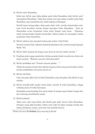 18. Bid'ah wada' Ramadhan.
Salah satu bid'ah yang diada-adakan pada bulan Ramadhan ialah bid'ah wada'
(perpisahan) Ramadhan. Yakni lima malam atau tiga malam terakhir pada bulan
Ramadhan, para muadzdzin dan wakil-wakilnya berkumpul.
Setelah imam mengucapkan salam pada shalat witir, mereka melantunkan syair-
syair berisi kesedihan mereka dengan kepergian bulan Ramadhan. Syair ini
dilantunkan secara bergantian tanpa putus dengan suara keras. Tujuannya
untuk mengumumkan kepada masyarakat, bahwa malam ini merupakan malam
perpisahan bulan Ramadhan.
19. Bid'ah takbiran dan memukul bedug pada malam 'Iedul Fithri.
Menurut sunnah Nabi, takbiran dimulai ketika keluar dart rumah menuju lapangan
Shalat 'Ied.
20. Bid'ah dzikir berjama'ah dengan suara keras di sela-sela shalat tarawih. 8
21. Demikian pula ucapan muadzdzin sebelum memulai shalat tarawih atau disela-sela
shalat tarawih: Shalatut taraawih rahtmakumullah.
22. Bid'ah melafalkan niat Nawaitu shauma ghadin... 
Tidak ada satupun riwayat dart sahabat maupun tabi'in yang menyebutkan, bahwa
mereka melafadzkan niat puasa seperti ini.
23. Bid'ah tahwithah.
Yaitu doa pada akhir Jum'at bulan Ramadhan yang diucapkan oleh khatib di atas
mimbar.
24. Bid'ah memilih-milih masjid untuk shalat tarawih di bulan Ramadhan, hingga
terkadang harus bersafar karenanya.
Rasulullah memerintahkan kita untuk shalat di masjid yang terdekat dengan kita
dan melarang memilihmilih masjid.
25. Bid'ah hazhah.
Yakni surat sakti yang ditulis oleh khatib pada akhir Jum'at bulan Ramadhan.
Sebagian orang jahil meyakini, bahwa surat sakti ini dapat menjaga mereka dari
bahaya kebakaran, banjir. pencurian dan musibah lainnya.
8Silakan lihat kitab Al Madkhal, karya Ibnul Haj II/293-294.
5
 