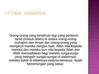 Ittiba’berasaldaribahasa Arab ittaba`a, yattabi`u, ittibaa`an, muttabi`un yang berarti “menurut” atau “mengikut”.Menurutulama agama Islam sesuaidengan yang dikerjakanNabi Muhammad SAW.Definisilainnya, ittiba` ialahmenerimapendapatseseorangsedangkan yang menerimaitumengetahuidarimanaatauasalpendapatitu. Pendapat Imam MadzhabtentangIttiba’ Ushul, ittiba` adalahmengikutiataumenurutisemua yang diperintahkan, yang dilarang, dandibenarkanRasulullah SAW. Dengankata lain ialahmelaksanakanajaran-ajaransunnah.