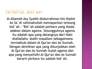 Ta’rifulbid’ahAl AllamahAsySyaikh Abdurrahman bin Nashir As Sa`dirahimahullahmemaparkantentangbid`ah : "Bid`ahadalahperkara yang diada-adakandalam agama. Sesungguhnya agama ituadalahapa yang datangnyadariNabishallallahu 'alaihiwasallamsebagaimanatermaktubdalam Al Qur'an dan As Sunnah. Dengandemikianapa yang ditunjukkanoleh Al Qur'an dan As Sunnahitulah agama danapa yang menyelisihi Al Qur'an dan As Sunnahberartiperkaraituadalahbid`ah.