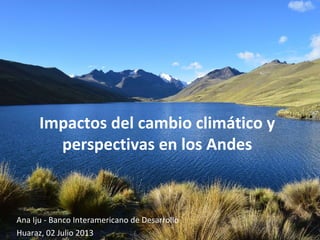 Impactos del cambio climático y
perspectivas en los Andes
Ana Iju - Banco Interamericano de Desarrollo
Huaraz, 02 Julio 2013
 