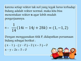 karena setiap vektor tak nol yang tegak lurus terhadap 
bidang adalah vektor normal, maka kita bisa 
menentukan vektor n agar lebih mudah 
pengerjaannya: 
n = 
Dengan menggunakan titik P, didapatkan persamaan 
bidang sebagai berikut : 
( x - 1 ) - ( y – 0 ) + 2 ( z + 3 ) = 0 
x – y + 2z + 5 = 0 
 