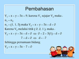 Pembahasan 
V1 = x + y + 5z = 9, karena V1 sejajar V2 maka : 
n1 = n2 
n1 = (1, 1, 5) maka V2 = x + y + 5z + d = 0 
Karena V2 melalui titik ( 0, 2, 1 ), maka : 
V2 = x + y + 5z + d = 0  0 + 2 + 5(1) + d = 0 
7 + d = 0  d = -7 
Sehingga persamaan bidang 
V2 = x + y + 5z – 7 = 0 
 