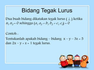 Bidang Tegak Lurus 
Dua buah bidang dikatakan tegak lurus (  ) ketika 
n 1.n2 = 0 sehingga (a1 a2 + b1 b2 + c1 c2 ) = 0 
Contoh : 
Tentukanlah apakah bidang – bidang x – y – 3z = 5 
dan 2x – y + z = 1 tegak lurus. 
 