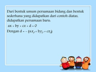Dari bentuk umum persamaan bidang dan bentuk 
sederhana yang didapatkan dari contoh diatas, 
didapatkan persamaan baru: 
ax + by + cz + d = 0 
Dengan d = - (ax0 + by0 + cz0 ) 
 