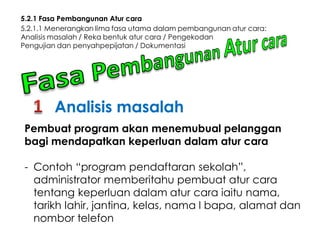 5.2.1 Fasa Pembangunan Atur cara
5.2.1.1 Menerangkan lima fasa utama dalam pembangunan atur cara:
Analisis masalah / Reka bentuk atur cara / Pengekodan
Pengujian dan penyahpepijatan / Dokumentasi

Analisis masalah
Pembuat program akan menemubual pelanggan
bagi mendapatkan keperluan dalam atur cara

- Contoh “program pendaftaran sekolah”,
administrator memberitahu pembuat atur cara
tentang keperluan dalam atur cara iaitu nama,
tarikh lahir, jantina, kelas, nama I bapa, alamat dan
nombor telefon

 