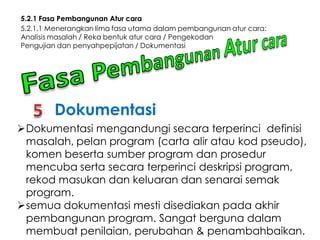 5.2.1 Fasa Pembangunan Atur cara
5.2.1.1 Menerangkan lima fasa utama dalam pembangunan atur cara:
Analisis masalah / Reka bentuk atur cara / Pengekodan
Pengujian dan penyahpepijatan / Dokumentasi

Dokumentasi
Dokumentasi mengandungi secara terperinci definisi
masalah, pelan program (carta alir atau kod pseudo),
komen beserta sumber program dan prosedur
mencuba serta secara terperinci deskripsi program,
rekod masukan dan keluaran dan senarai semak
program.
semua dokumentasi mesti disediakan pada akhir
pembangunan program. Sangat berguna dalam
membuat penilaian, perubahan & penambahbaikan.

 