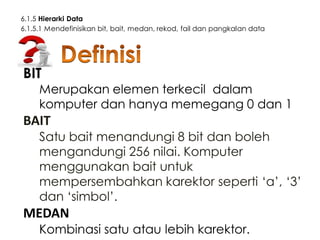 6.1.5 Hierarki Data
6.1.5.1 Mendefinisikan bit, bait, medan, rekod, fail dan pangkalan data

BIT

Merupakan elemen terkecil dalam
komputer dan hanya memegang 0 dan 1

BAIT

Satu bait menandungi 8 bit dan boleh
mengandungi 256 nilai. Komputer
menggunakan bait untuk
mempersembahkan karektor seperti ‘a’, ‘3’
dan ‘simbol’.

MEDAN

Kombinasi satu atau lebih karektor.

 