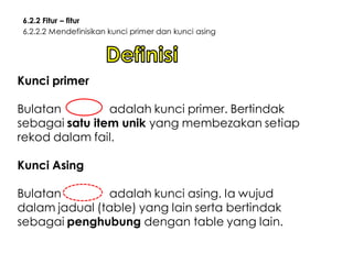 6.2.2 Fitur – fitur
6.2.2.2 Mendefinisikan kunci primer dan kunci asing

Kunci primer

Bulatan
adalah kunci primer. Bertindak
sebagai satu item unik yang membezakan setiap
rekod dalam fail.
Kunci Asing

Bulatan
adalah kunci asing. Ia wujud
dalam jadual (table) yang lain serta bertindak
sebagai penghubung dengan table yang lain.

 