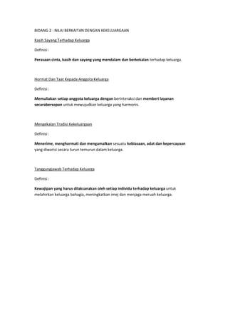 BIDANG 2 : NILAI BERKAITAN DENGAN KEKELUARGAAN

Kasih Sayang Terhadap Keluarga

Definisi :

Perasaan cinta, kasih dan sayang yang mendalam dan berkekalan terhadap keluarga.



Hormat Dan Taat Kepada Anggota Keluarga

Definisi :

Memuliakan setiap anggota keluarga dengan berinteraksi dan memberi layanan
secarabersopan untuk mewujudkan keluarga yang harmonis.



Mengekalan Tradisi Kekeluargaan

Definisi :

Menerime, menghormati dan mengamalkan sesuatu kebiasaan, adat dan kepercayaan
yang diwarisi secara turun temurun dalam keluarga.



Tanggungjawab Terhadap Keluarga

Definisi :

Kewajipan yang harus dilaksanakan oleh setiap individu terhadap keluarga untuk
melahirkan keluarga bahagia, meningkatkan imej dan menjaga meruah keluarga.
 