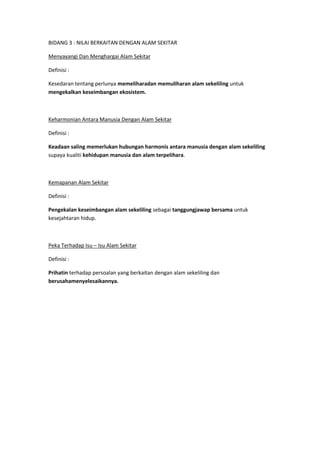 BIDANG 3 : NILAI BERKAITAN DENGAN ALAM SEKITAR

Menyayangi Dan Menghargai Alam Sekitar

Definisi :

Kesedaran tentang perlunya memeliharadan memuliharan alam sekeliling untuk
mengekalkan keseimbangan ekosistem.



Keharmonian Antara Manusia Dengan Alam Sekitar

Definisi :

Keadaan saling memerlukan hubungan harmonis antara manusia dengan alam sekeliling
supaya kualiti kehidupan manusia dan alam terpelihara.



Kemapanan Alam Sekitar

Definisi :

Pengekalan keseimbangan alam sekeliling sebagai tanggungjawap bersama untuk
kesejahtaran hidup.



Peka Terhadap Isu – Isu Alam Sekitar

Definisi :

Prihatin terhadap persoalan yang berkaitan dengan alam sekeliling dan
berusahamenyelesaikannya.
 