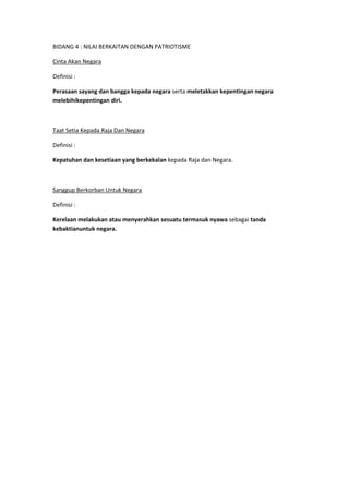 BIDANG 4 : NILAI BERKAITAN DENGAN PATRIOTISME

Cinta Akan Negara

Definisi :

Perasaan sayang dan bangga kepada negara serta meletakkan kepentingan negara
melebihikepentingan diri.



Taat Setia Kepada Raja Dan Negara

Definisi :

Kepatuhan dan kesetiaan yang berkekalan kepada Raja dan Negara.



Sanggup Berkorban Untuk Negara

Definisi :

Kerelaan melakukan atau menyerahkan sesuatu termasuk nyawa sebagai tanda
kebaktianuntuk negara.
 