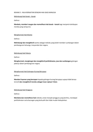BIDANG 5 : NILAI BERKAITAN DENGAN HAK ASASI MANUSIA

Melindungi Hak Kanak – Kanak

Definisi :

Menbela, memberi naugan dan memelihara hak kanak – kanak bagi menjamin kehidupan
mereka yang sempurna.



Menghormati Hak Wanita

Definisi :

Melindungi dan mengiktiraf wanita sebagai individu yang boleh memberi sumbangan dalam
pembangunan keluarga, masyarakat dan negara.



Melindungi Hak Pekerja

Definisi :

Menghormati, menghargai dan mengiktiraf perkhidmatan, jasa dan sumbangan golongan
pekerja dalam pembangunan negara.



Menghormati Hak Golongan Kurang Berupaya

Definisi :

Memberi layanan yang bersopan kepada golongan kurang berupaya supaya tidak berasa
tersisih dan mengiktiraf mereka sebagai insan ciptaan Tuhan.



Melindungi Hak Pengguna

Definisi :

Membela dan memelihara hak individu untuk menjadi pengguna yang berilmu, mendapat
perkhidmatan serta barangan yang berkualiti dan tidak mudah dieksploitasi.
 