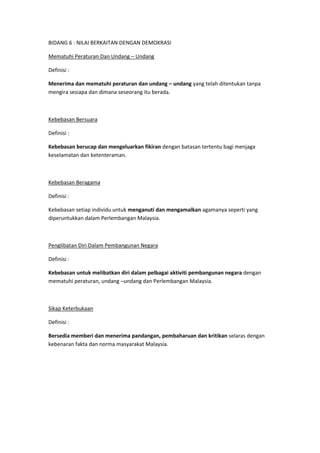 BIDANG 6 : NILAI BERKAITAN DENGAN DEMOKRASI

Mematuhi Peraturan Dan Undang – Undang

Definisi :

Menerima dan mematuhi peraturan dan undang – undang yang telah ditentukan tanpa
mengira sesiapa dan dimana seseorang itu berada.



Kebebasan Bersuara

Definisi :

Kebebasan berucap dan mengeluarkan fikiran dengan batasan tertentu bagi menjaga
keselamatan dan ketenteraman.



Kebebasan Beragama

Definisi :

Kebebasan setiap individu untuk menganuti dan mengamalkan agamanya seperti yang
diperuntukkan dalam Perlembangan Malaysia.



Penglibatan Diri Dalam Pembangunan Negara

Definisi :

Kebebasan untuk melibatkan diri dalam pelbagai aktiviti pembangunan negara dengan
mematuhi peraturan, undang –undang dan Perlembangan Malaysia.



Sikap Keterbukaan

Definisi :

Bersedia memberi dan menerima pandangan, pembaharuan dan kritikan selaras dengan
kebenaran fakta dan norma masyarakat Malaysia.
 