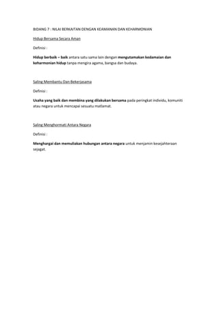 BIDANG 7 : NILAI BERKAITAN DENGAN KEAMANAN DAN KEHARMONIAN

Hidup Bersama Secara Aman

Definisi :

Hidup berbaik – baik antara satu sama lain dengan mengutamakan kedamaian dan
keharmonian hidup tanpa mengira agama, bangsa dan budaya.



Saling Membantu Dan Bekerjasama

Definisi :

Usaha yang baik dan membina yang dilakukan bersama pada peringkat individu, komuniti
atau negara untuk mencapai sesuatu matlamat.



Saling Menghormati Antara Negara

Definisi :

Menghargai dan memuliakan hubungan antara negara untuk menjamin kesejahteraan
sejagat.
 