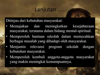 Lanjutan .....
Ditinjau dari kebutuhan masyarakat:
• Memajukan dan meningkatkan kesejahteraan
masyarakat, terutama dalam bidang mental-spiritual.
• Memperoleh bantuan sekolah dalam memecahkan
berbagai masalah yang dihadapi oleh masyarakat.
• Menjamin relevansi program sekolah dengan
kebutuhan masyarakat.
• Memperoleh kembali anggota-anggota masyarakat
yang makin meningkat kemampuannya.
 