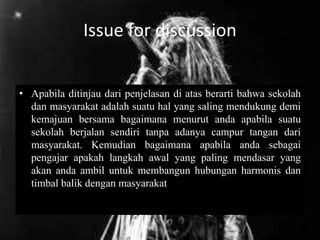 Issue for discussion
• Apabila ditinjau dari penjelasan di atas berarti bahwa sekolah
dan masyarakat adalah suatu hal yang saling mendukung demi
kemajuan bersama bagaimana menurut anda apabila suatu
sekolah berjalan sendiri tanpa adanya campur tangan dari
masyarakat. Kemudian bagaimana apabila anda sebagai
pengajar apakah langkah awal yang paling mendasar yang
akan anda ambil untuk membangun hubungan harmonis dan
timbal balik dengan masyarakat
 